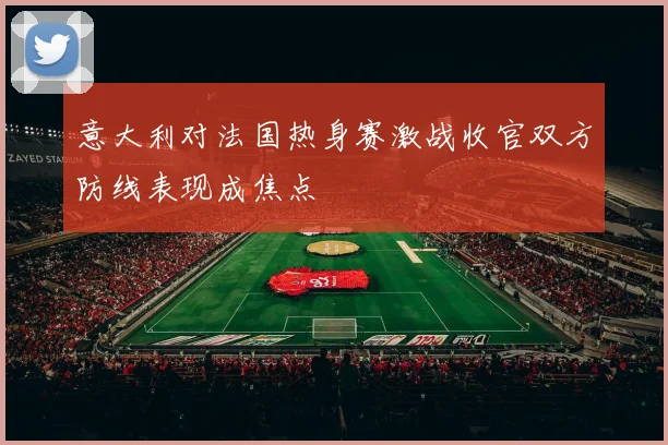 意大利对法国热身赛激战收官双方防线表现成焦点