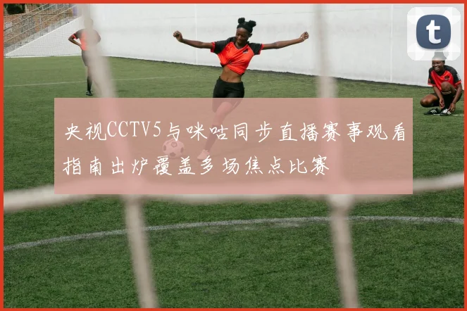央视CCTV5与咪咕同步直播赛事观看指南出炉覆盖多场焦点比赛