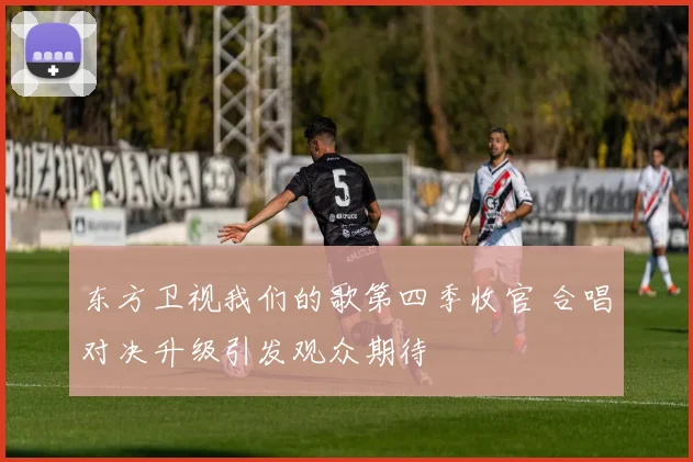 东方卫视我们的歌第四季收官 合唱对决升级引发观众期待