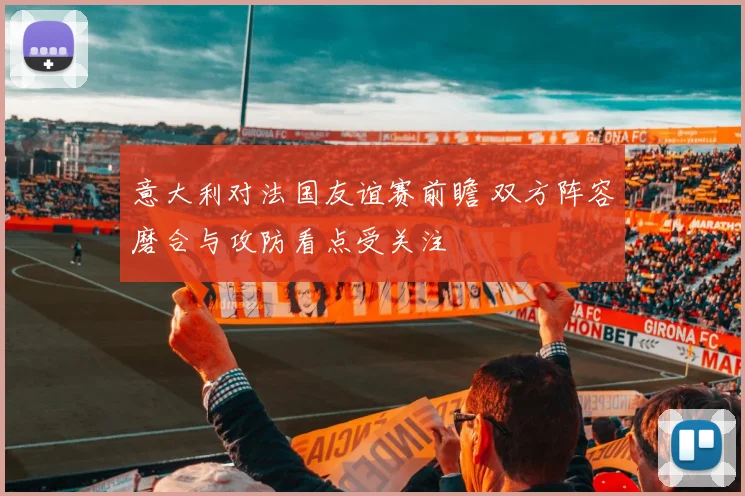 意大利对法国友谊赛前瞻 双方阵容磨合与攻防看点受关注