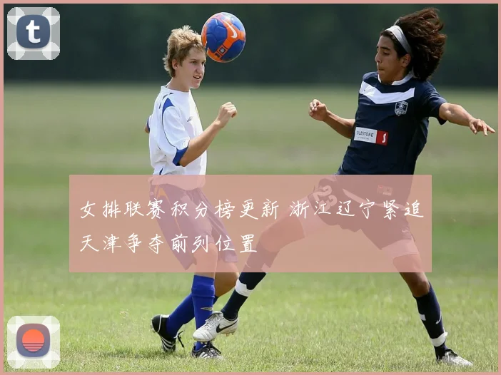 女排联赛积分榜更新 浙江辽宁紧追天津争夺前列位置