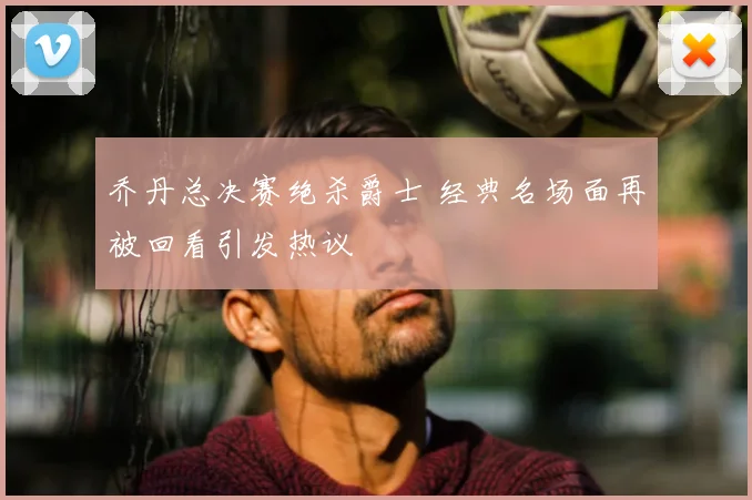 乔丹总决赛绝杀爵士 经典名场面再被回看引发热议