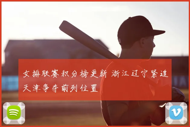 女排联赛积分榜更新 浙江辽宁紧追天津争夺前列位置